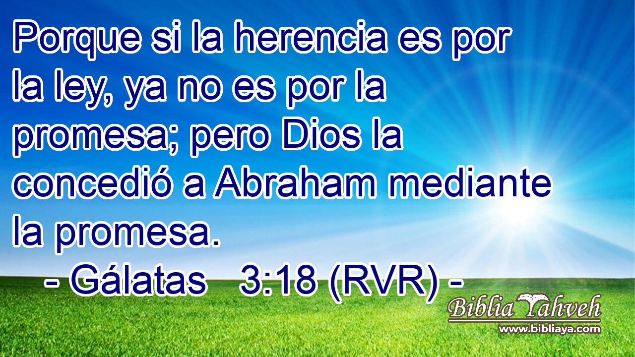 Porque si la herencia es por la ley, ya no es por la promesa; pero Dios la concedió a Abraham mediante la promesa.