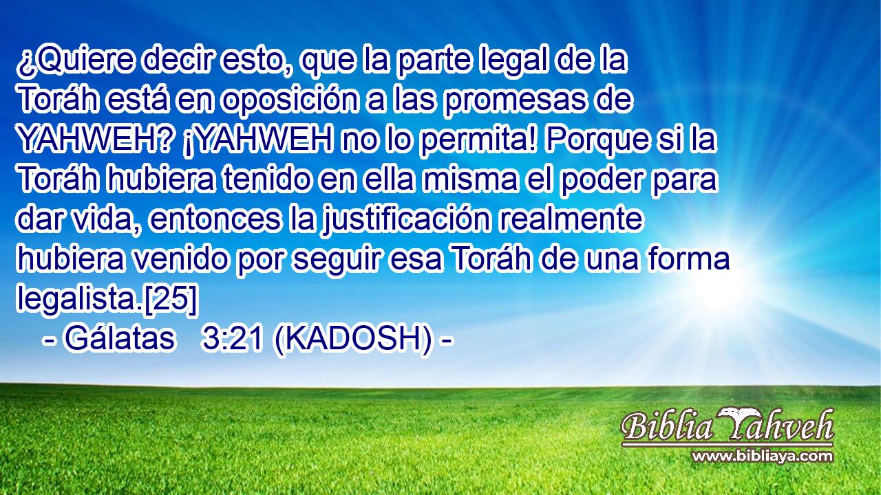  ¿Quiere decir esto, que la parte legal de la Toráh está en oposición a las promesas de YAHWEH? ¡YAHWEH no lo permita! Porque si la Toráh hubiera tenido en ella misma el poder para dar vida, entonces la justificación realmente hubiera venido por seguir esa Toráh de una forma legalista.[25] 