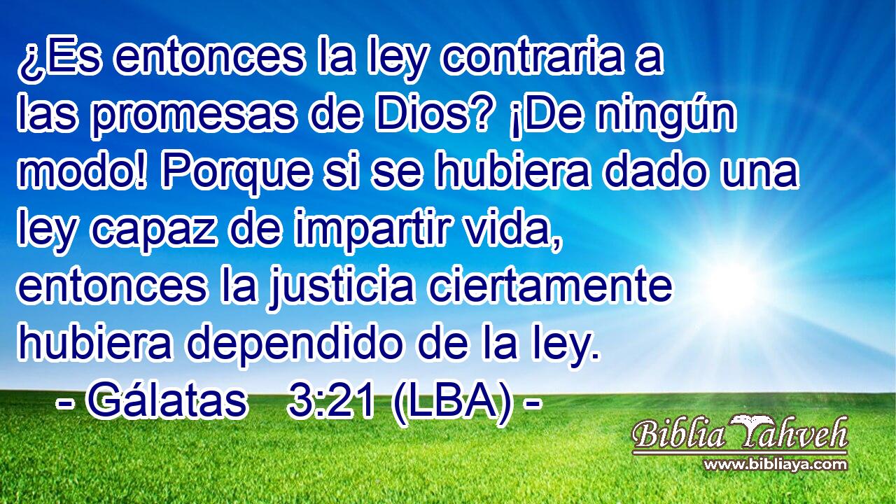 ¿Es entonces la ley contraria a las promesas de Dios? ¡De ningún modo! Porque si se hubiera dado una ley capaz de impartir vida, entonces la justicia ciertamente hubiera dependido de la ley.