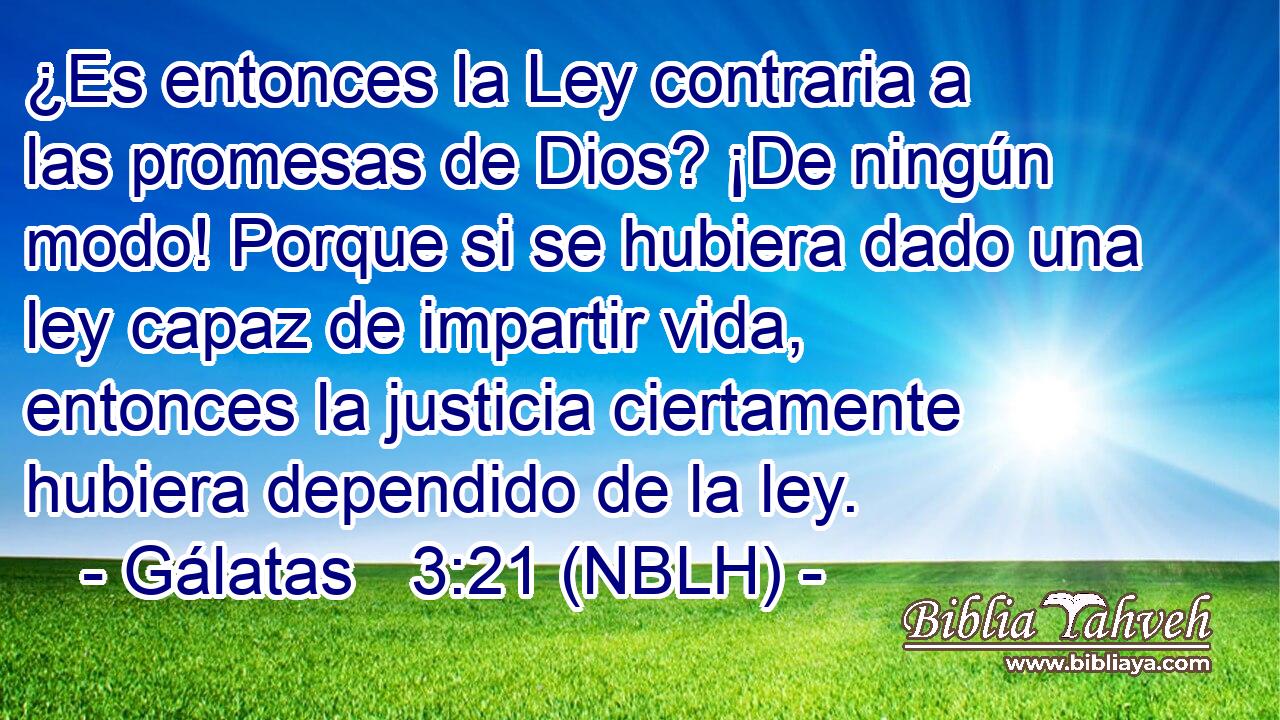  ¿Es entonces la Ley contraria a las promesas de Dios? ¡De ningún modo! Porque si se hubiera dado una ley capaz de impartir vida, entonces la justicia ciertamente hubiera dependido de la ley. 