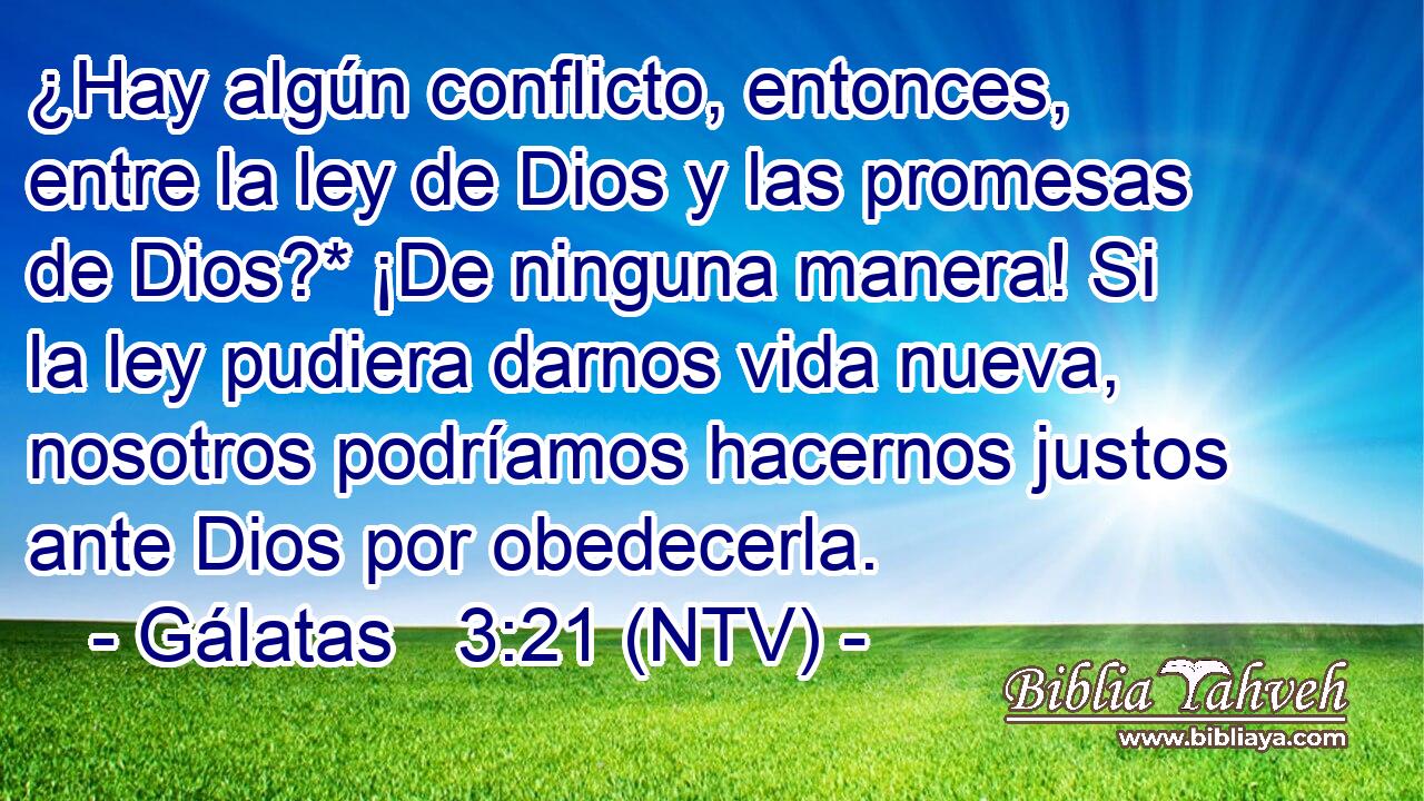 ¿Hay algún conflicto, entonces, entre la ley de Dios y las promesas de Dios?* ¡De ninguna manera! Si la ley pudiera darnos vida nueva, nosotros podríamos hacernos justos ante Dios por obedecerla.