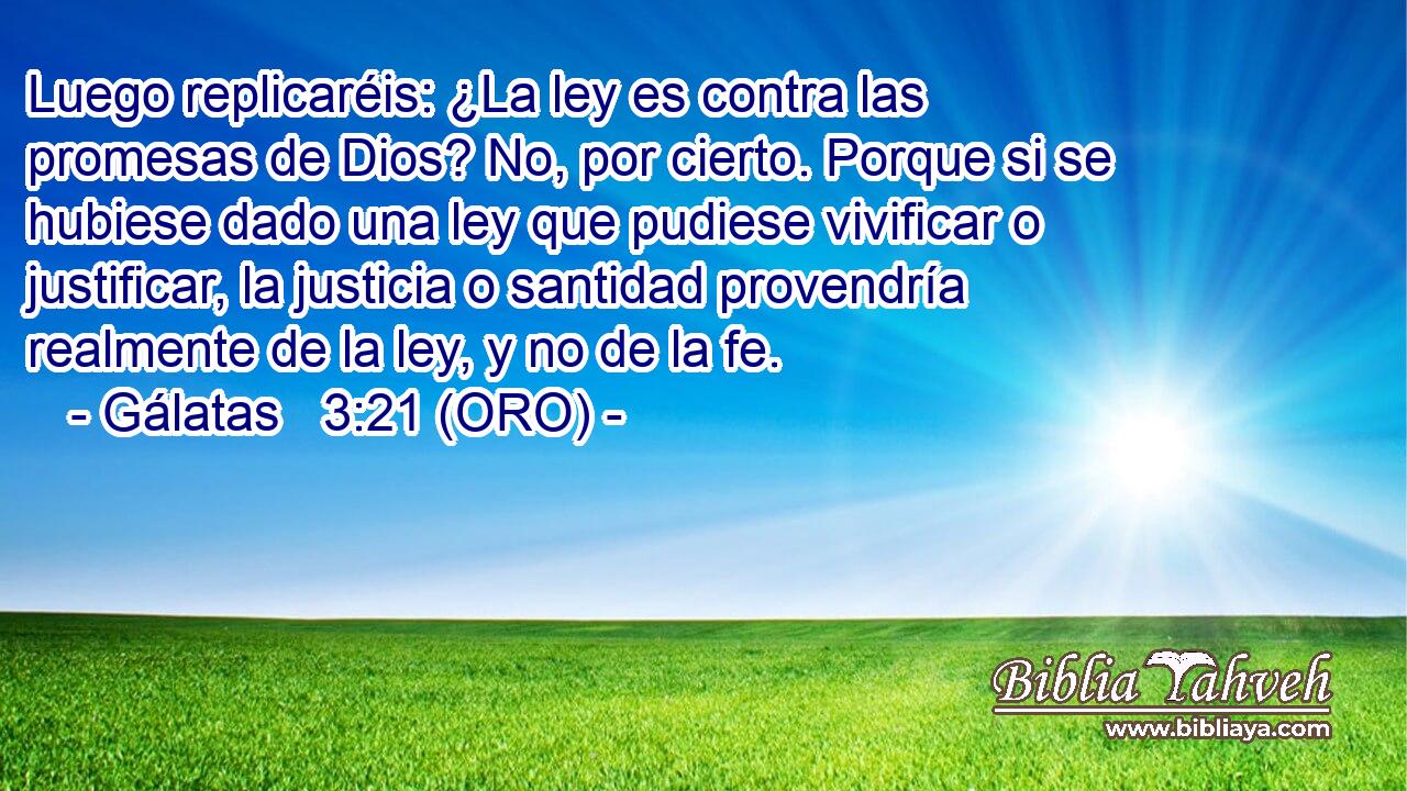  Luego replicaréis: ¿La ley es contra las promesas de Dios? No, por cierto. Porque si se hubiese dado una ley que pudiese vivificar o justificar, la justicia o santidad provendría realmente de la ley, y no de la fe. 