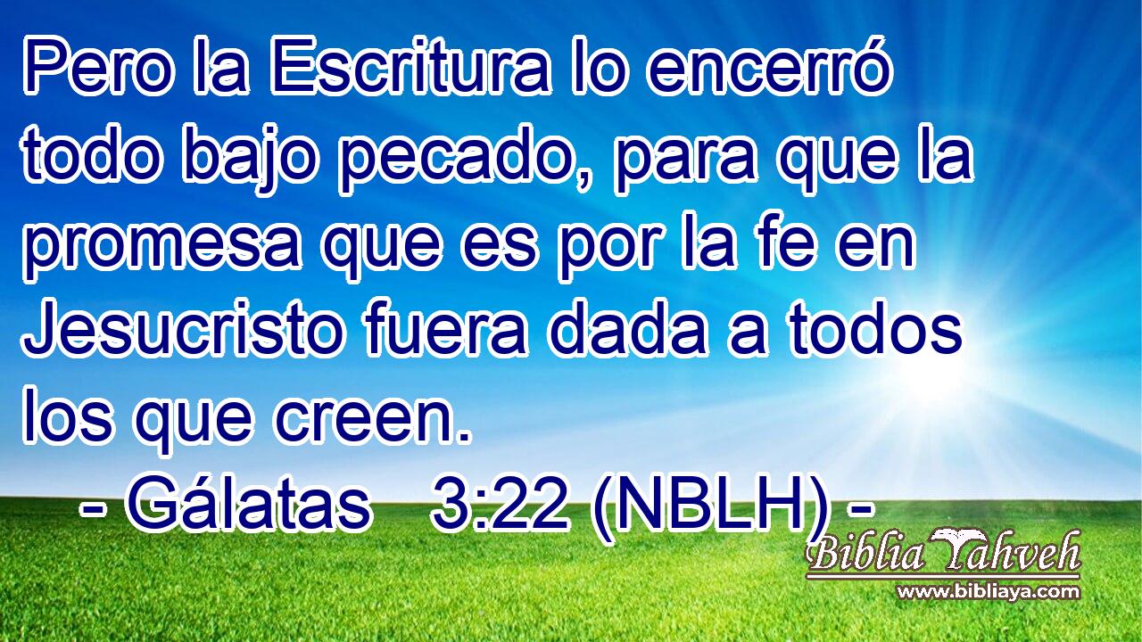  Pero la Escritura lo encerró todo bajo pecado, para que la promesa que es por la fe en Jesucristo fuera dada a todos los que creen. 