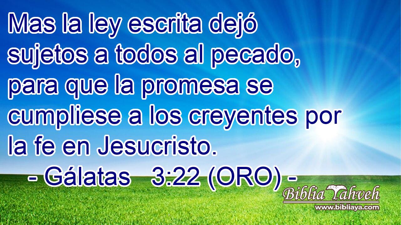  Mas la ley escrita dejó sujetos a todos al pecado, para que la promesa se cumpliese a los creyentes por la fe en Jesucristo. 