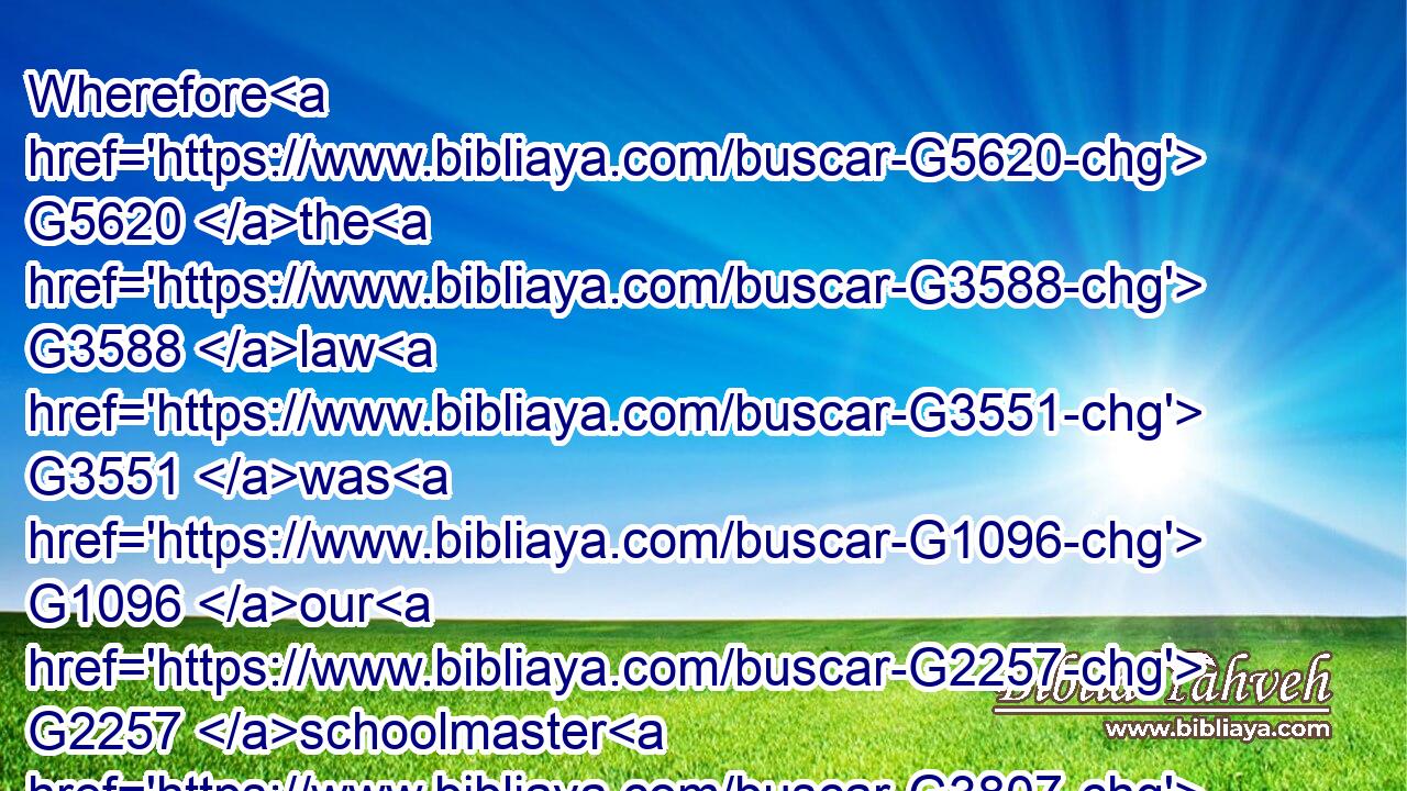 Wherefore G5620 the G3588 law G3551 was G1096 our G2257 schoolmaster G3807 to bring us unto G1519 Christ, G5547 that G2443 we might be justified G1344 by G1537 faith.G4102