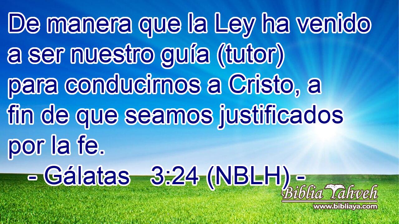  De manera que la Ley ha venido a ser nuestro guía (tutor) para conducirnos a Cristo, a fin de que seamos justificados por la fe. 
