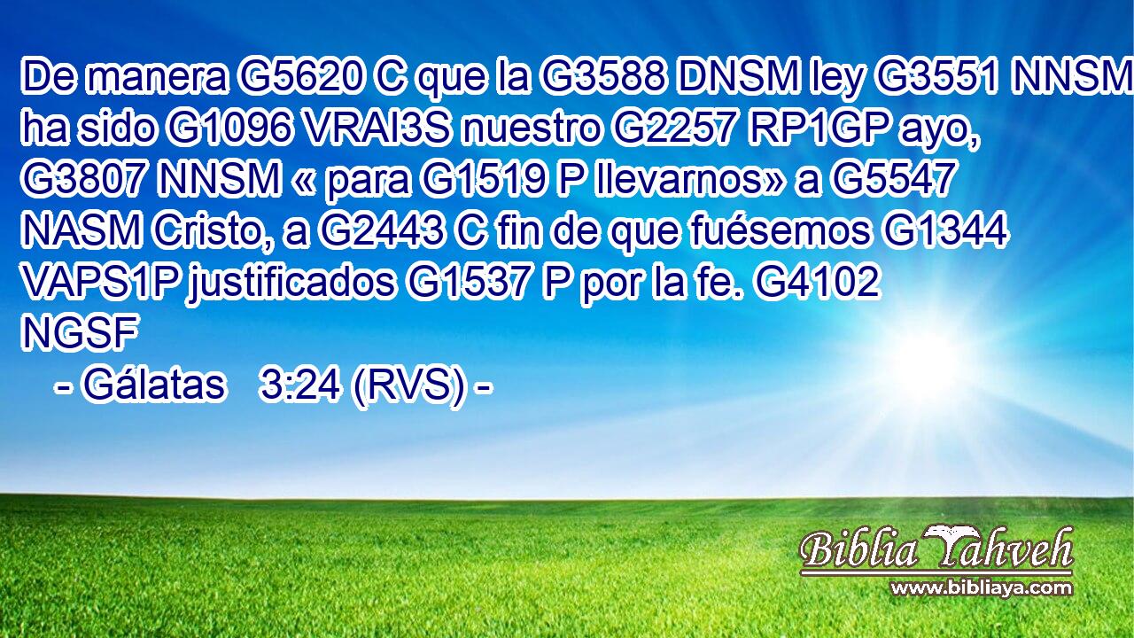 De manera G5620 C que la G3588 DNSM ley G3551 NNSM ha sido G1096 VRAI3S nuestro G2257 RP1GP ayo, G3807 NNSM « para G1519 P llevarnos» a G5547 NASM Cristo, a G2443 C fin de que fuésemos G1344 VAPS1P justificados G1537 P por la fe. G4102 NGSF 