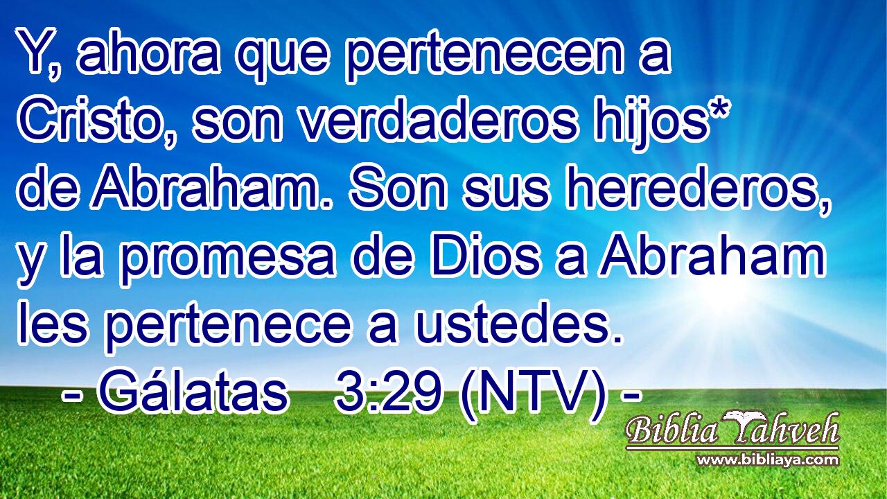 Y, ahora que pertenecen a Cristo, son verdaderos hijos* de Abraham. Son sus herederos, y la promesa de Dios a Abraham les pertenece a ustedes.