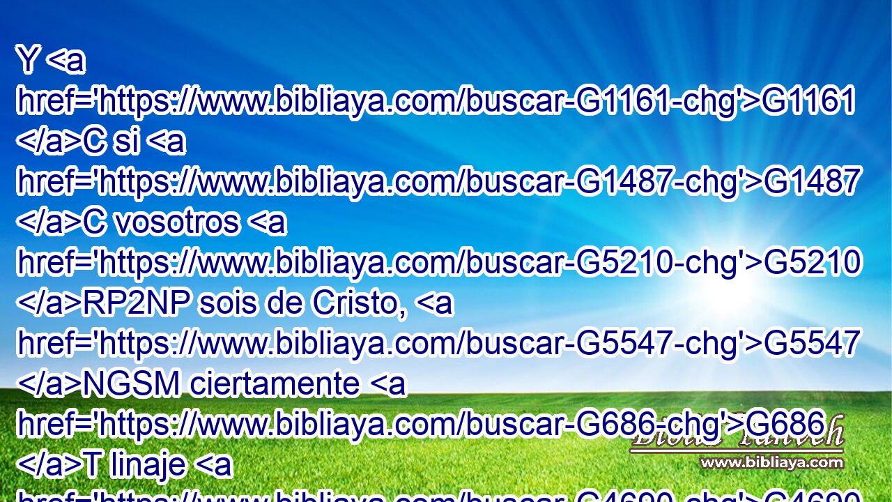 Y G1161 C si G1487 C vosotros G5210 RP2NP sois de Cristo, G5547 NGSM ciertamente G686 T linaje G4690 NNSN de Abraham G3588 G11 DGSM XP sois, G2075 VP-I2P y G2532 C herederos G2818 NNPM según G2596 P la promesa. G1860 NASF 