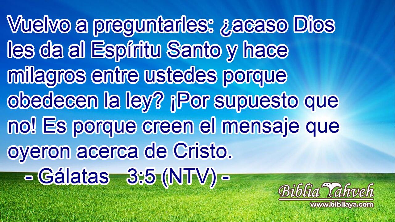Vuelvo a preguntarles: ¿acaso Dios les da al Espíritu Santo y hace milagros entre ustedes porque obedecen la ley? ¡Por supuesto que no! Es porque creen el mensaje que oyeron acerca de Cristo.