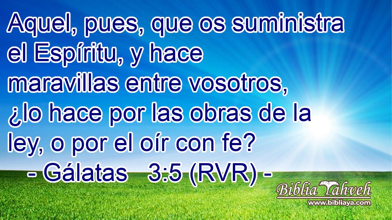 Aquel, pues, que os suministra el Espíritu, y hace maravillas entre vosotros, ¿lo hace por las obras de la ley, o por el oír con fe?