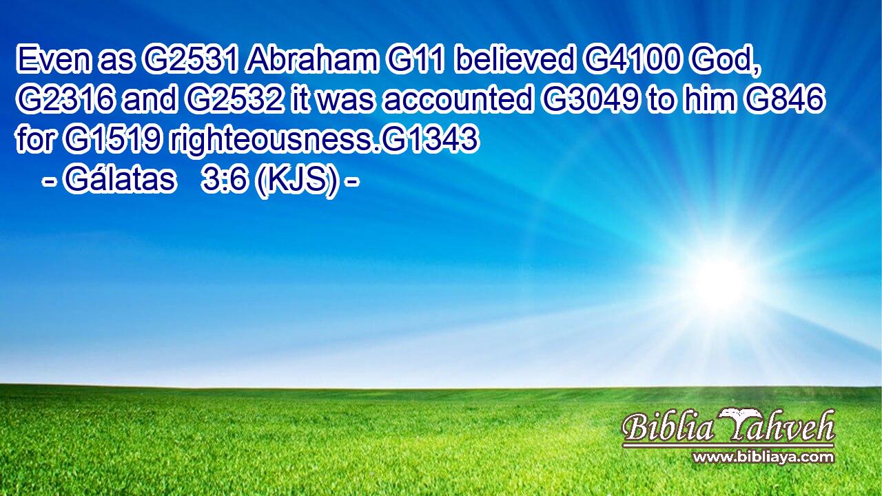 Even as G2531 Abraham G11 believed G4100 God, G2316 and G2532 it was accounted G3049 to him G846 for G1519 righteousness.G1343