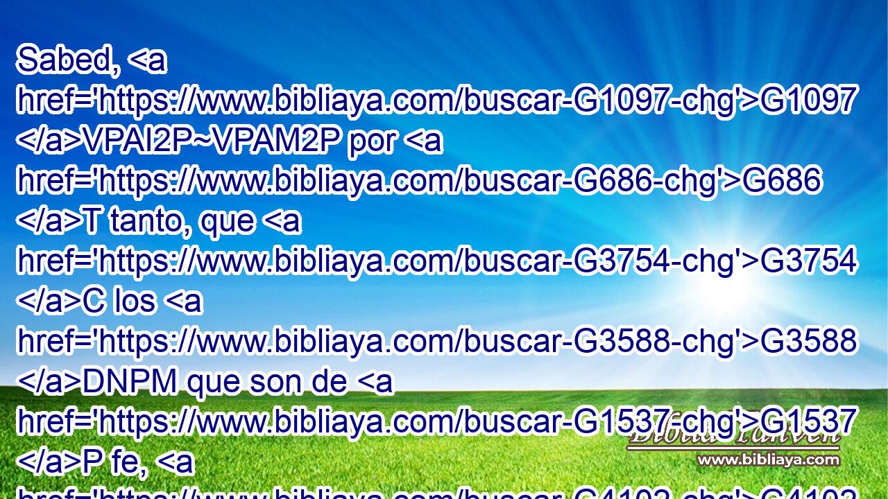 Sabed, G1097 VPAI2P~VPAM2P por G686 T tanto, que G3754 C los G3588 DNPM que son de G1537 P fe, G4102 NGSF éstos G3778 RD-NPM son G1526 VP-I3P hijos G5207 NNPM de Abraham. G11 XP 