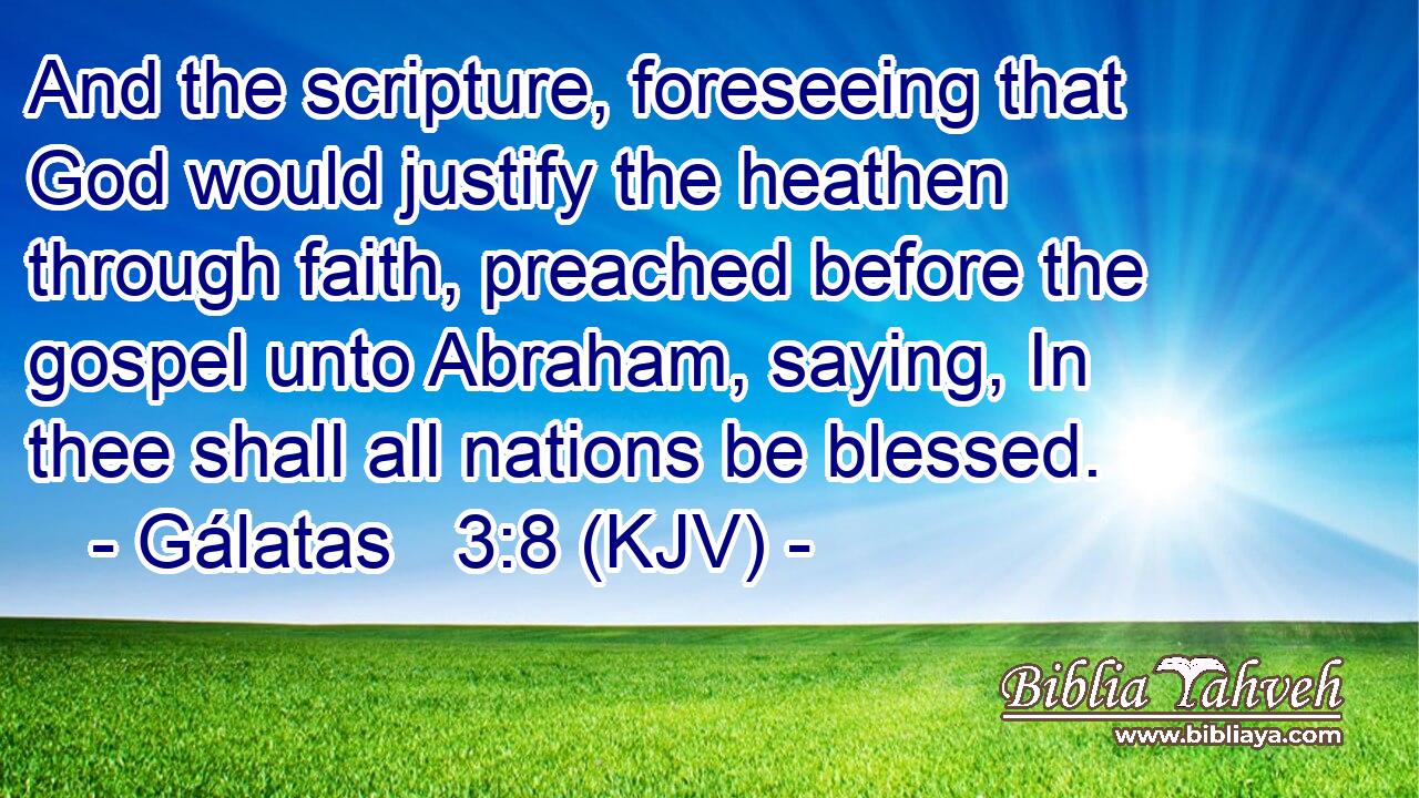 And the scripture, foreseeing that God would justify the heathen through faith, preached before the gospel unto Abraham, saying, In thee shall all nations be blessed.