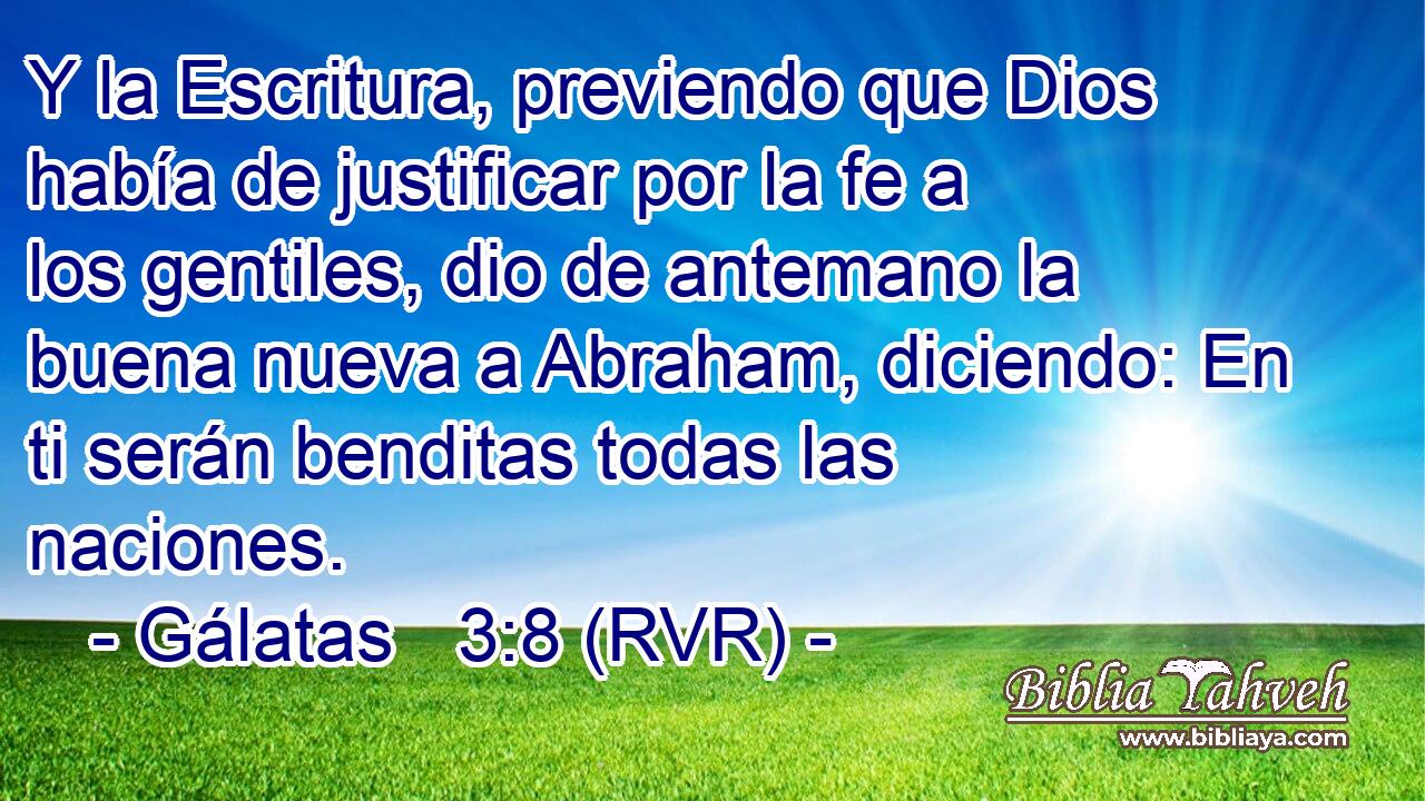 Y la Escritura, previendo que Dios había de justificar por la fe a los gentiles, dio de antemano la buena nueva a Abraham, diciendo: En ti serán benditas todas las naciones.