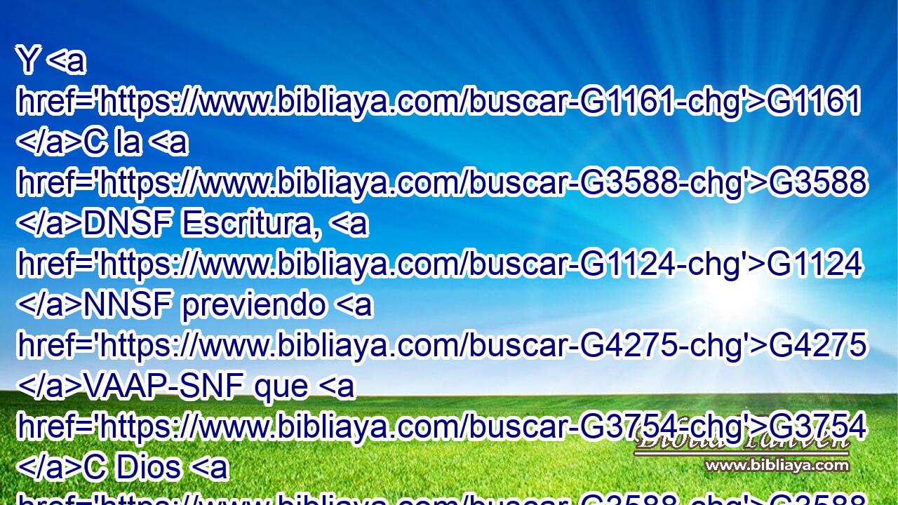 Y G1161 C la G3588 DNSF Escritura, G1124 NNSF previendo G4275 VAAP-SNF que G3754 C Dios G3588 G2316 DNSM NNSM había de justificar G1344 VPAI3S por G1537 P la fe G4102 NGSF a los G3588 DAPN gentiles, G1484 NAPN dio de antemano la buena nueva G4283 VAMI3S a Abraham, G3588 G11 DDSM XP « diciendo:» G3754 C En G1722 P ti G4671 RP2DS serán benditas G2127 VFPI3P todas G3956 JNPN las G3588 DNPN naciones. G1484 NNPN 