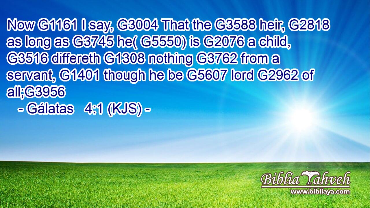 Now G1161 I say, G3004 That the G3588 heir, G2818 as long as G3745 he( G5550) is G2076 a child, G3516 differeth G1308 nothing G3762 from a servant, G1401 though he be G5607 lord G2962 of all;G3956
