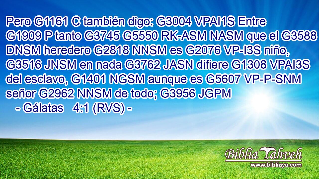 Pero G1161 C también digo: G3004 VPAI1S Entre G1909 P tanto G3745 G5550 RK-ASM NASM que el G3588 DNSM heredero G2818 NNSM es G2076 VP-I3S niño, G3516 JNSM en nada G3762 JASN difiere G1308 VPAI3S del esclavo, G1401 NGSM aunque es G5607 VP-P-SNM señor G2962 NNSM de todo; G3956 JGPM 