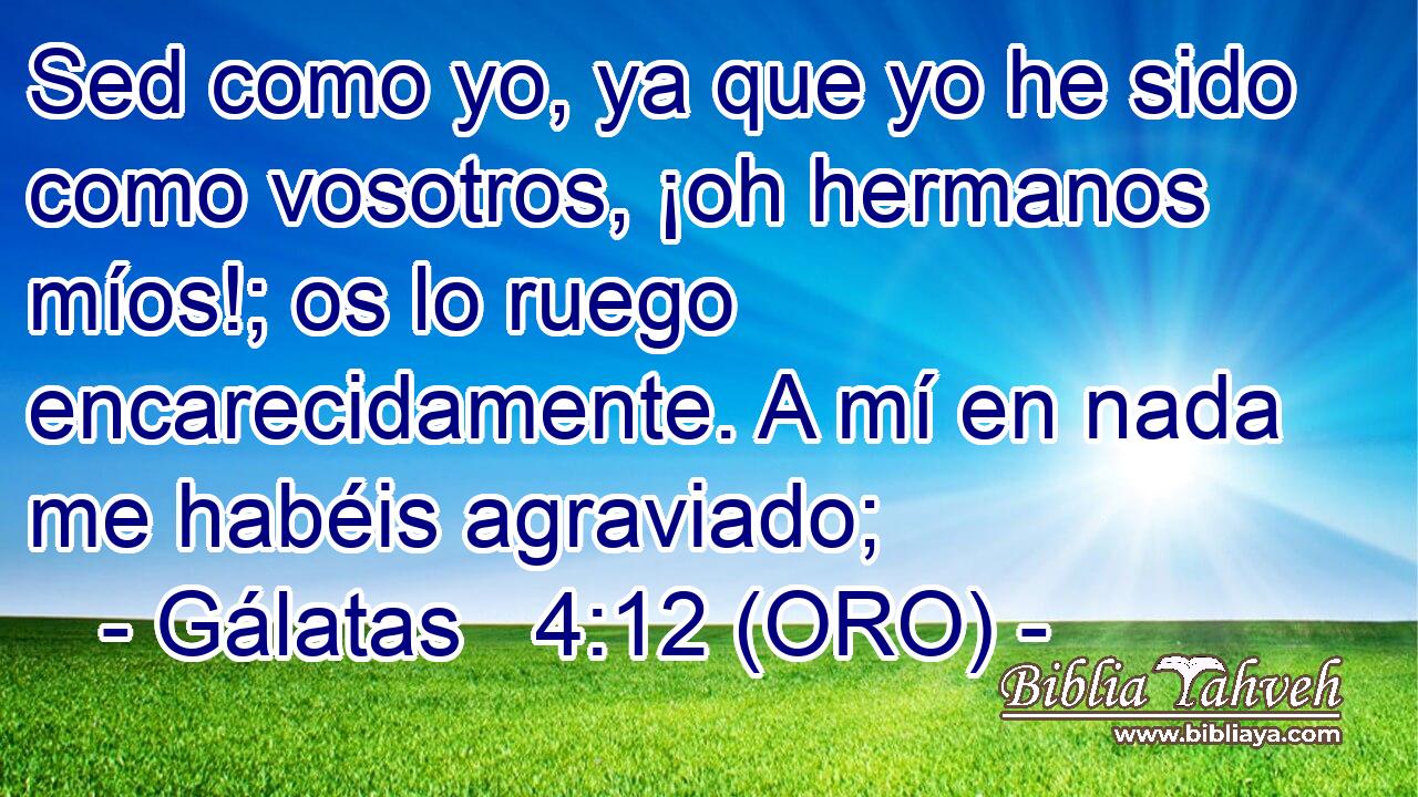  Sed como yo, ya que yo he sido como vosotros, ¡oh hermanos míos!; os lo ruego encarecidamente. A mí en nada me habéis agraviado; 