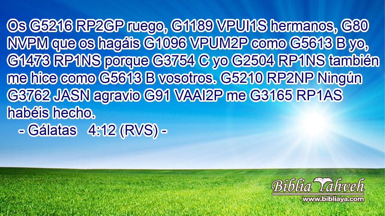 Os G5216 RP2GP ruego, G1189 VPUI1S hermanos, G80 NVPM que os hagáis G1096 VPUM2P como G5613 B yo, G1473 RP1NS porque G3754 C yo G2504 RP1NS también me hice como G5613 B vosotros. G5210 RP2NP Ningún G3762 JASN agravio G91 VAAI2P me G3165 RP1AS habéis hecho. 