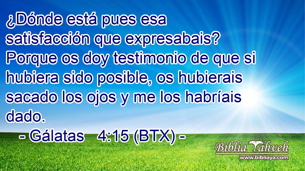 ¿Dónde está pues esa satisfacción que expresabais? Porque os doy testimonio de que si hubiera sido posible, os hubierais sacado los ojos y me los habríais dado.