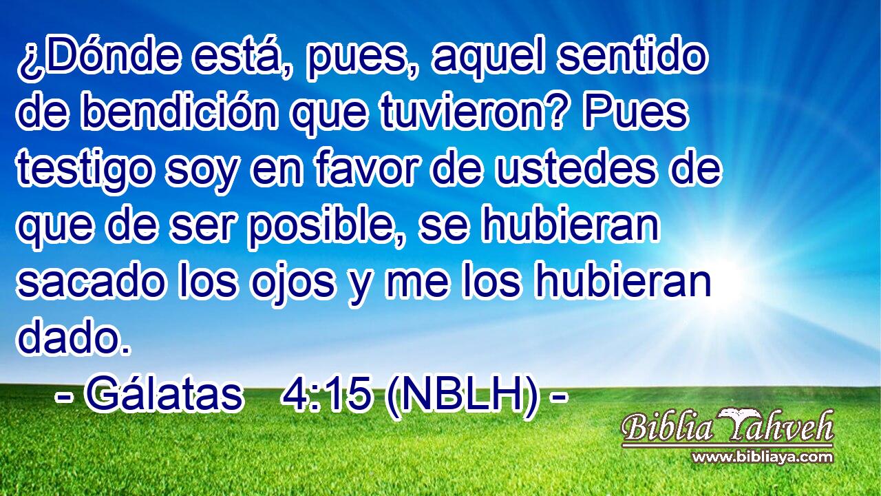  ¿Dónde está, pues, aquel sentido de bendición que tuvieron? Pues testigo soy en favor de ustedes de que de ser posible, se hubieran sacado los ojos y me los hubieran dado. 