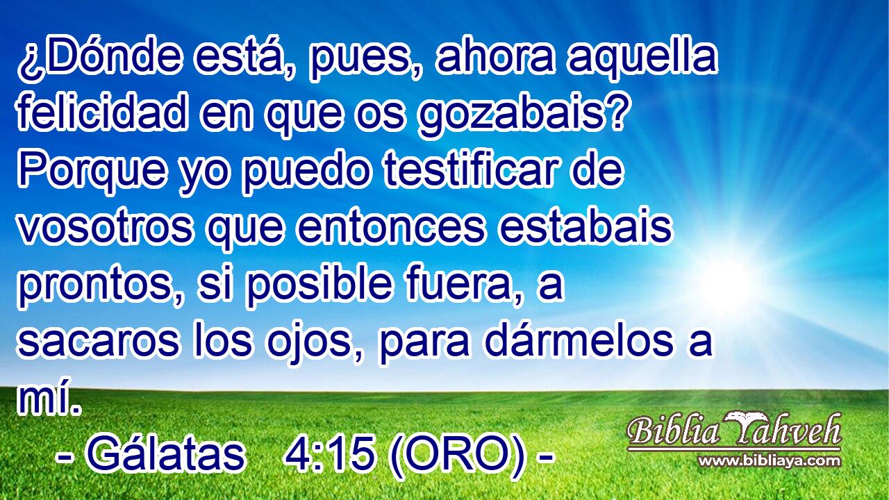  ¿Dónde está, pues, ahora aquella felicidad en que os gozabais? Porque yo puedo testificar de vosotros que entonces estabais prontos, si posible fuera, a sacaros los ojos, para dármelos a mí. 