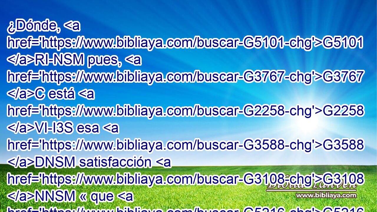 ¿Dónde, G5101 RI-NSM pues, G3767 C está G2258 VI-I3S esa G3588 DNSM satisfacción G3108 NNSM « que G5216 RP2GP experimentabais?» G1063 C Porque G5213 RP2DP os doy G3140 VPAI1S testimonio de G3754 C que G1487 C si hubieseis G1415 JNSN podido, os hubierais G1846 VAAP-PNM sacado G5216 RP2GP vuestros propios G3588 G3788 DAPM NAPM ojos G302 T • para dármelos. G1325 G3427 VAAI2P RP1DS 