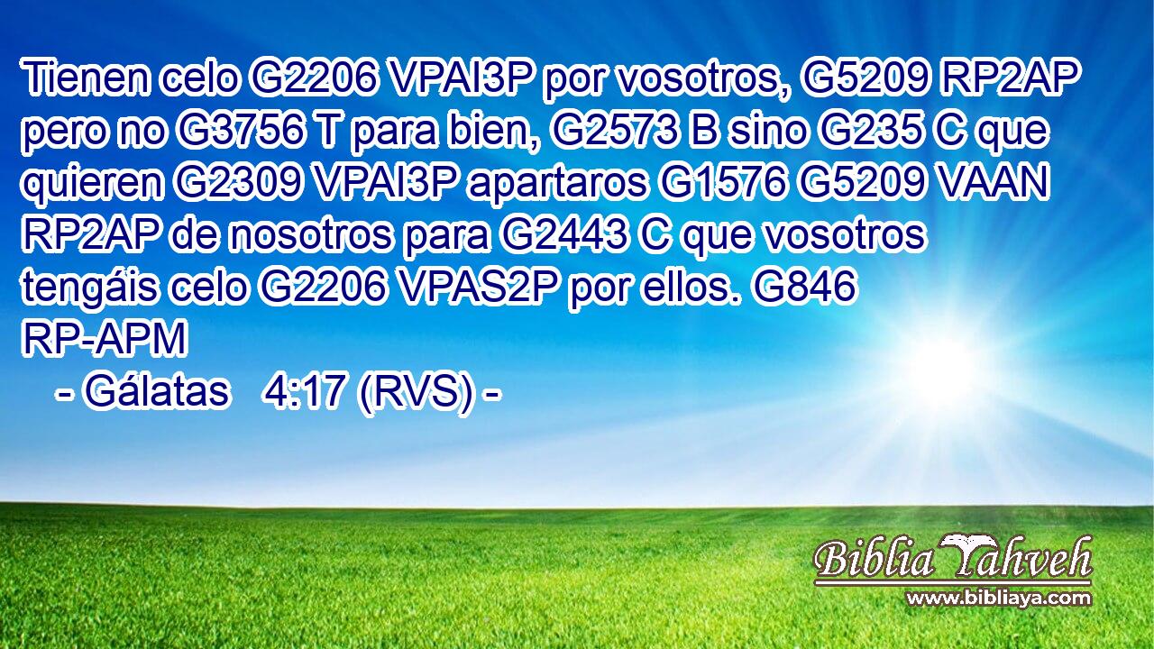 Tienen celo G2206 VPAI3P por vosotros, G5209 RP2AP pero no G3756 T para bien, G2573 B sino G235 C que quieren G2309 VPAI3P apartaros G1576 G5209 VAAN RP2AP de nosotros para G2443 C que vosotros tengáis celo G2206 VPAS2P por ellos. G846 RP-APM 