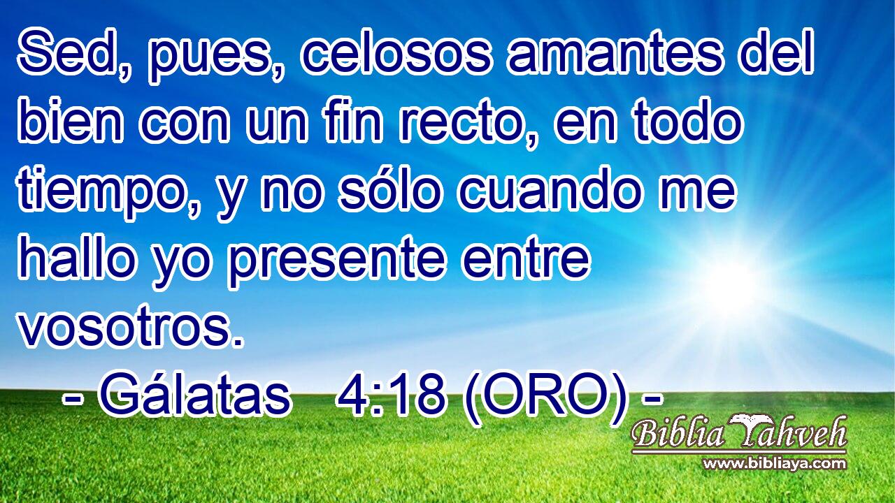  Sed, pues, celosos amantes del bien con un fin recto, en todo tiempo, y no sólo cuando me hallo yo presente entre vosotros. 