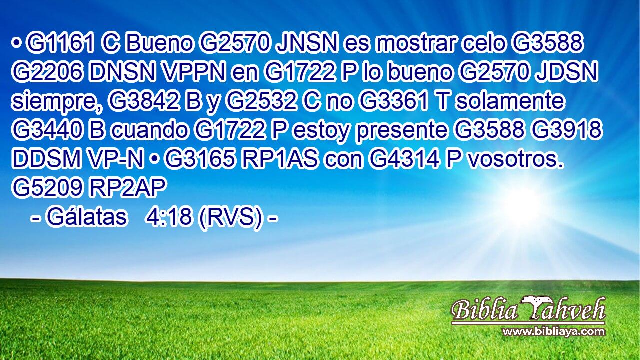 • G1161 C Bueno G2570 JNSN es mostrar celo G3588 G2206 DNSN VPPN en G1722 P lo bueno G2570 JDSN siempre, G3842 B y G2532 C no G3361 T solamente G3440 B cuando G1722 P estoy presente G3588 G3918 DDSM VP-N • G3165 RP1AS con G4314 P vosotros. G5209 RP2AP 