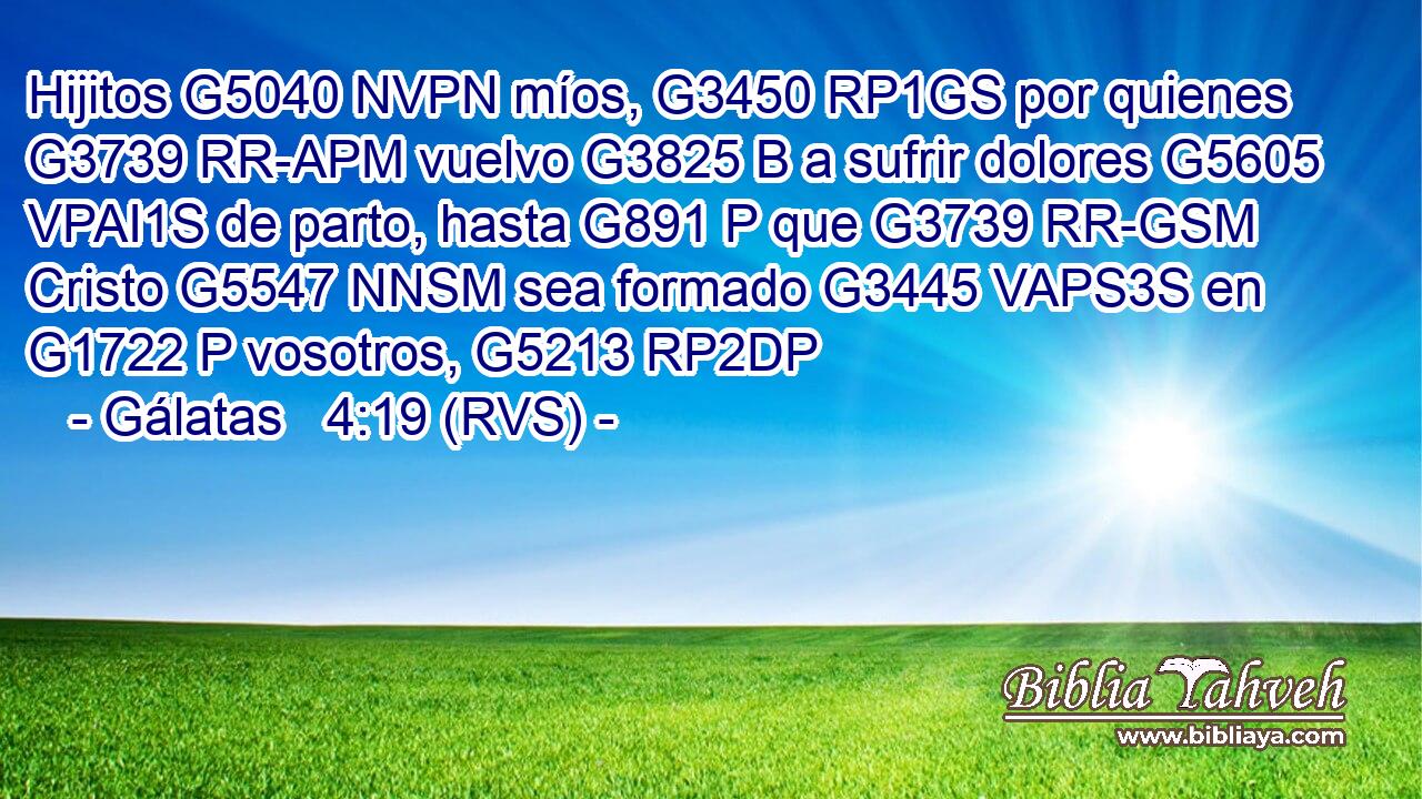 Hijitos G5040 NVPN míos, G3450 RP1GS por quienes G3739 RR-APM vuelvo G3825 B a sufrir dolores G5605 VPAI1S de parto, hasta G891 P que G3739 RR-GSM Cristo G5547 NNSM sea formado G3445 VAPS3S en G1722 P vosotros, G5213 RP2DP 
