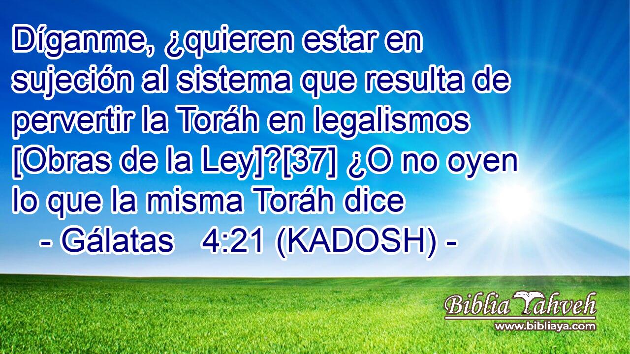  Díganme, ¿quieren estar en sujeción al sistema que resulta de pervertir la Toráh en legalismos [Obras de la Ley]?[37] ¿O no oyen lo que la misma Toráh dice 