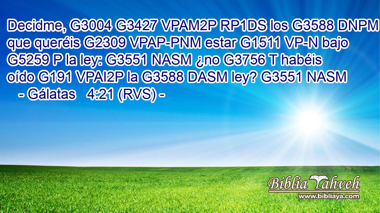 Decidme, G3004 G3427 VPAM2P RP1DS los G3588 DNPM que queréis G2309 VPAP-PNM estar G1511 VP-N bajo G5259 P la ley: G3551 NASM ¿no G3756 T habéis oído G191 VPAI2P la G3588 DASM ley? G3551 NASM 