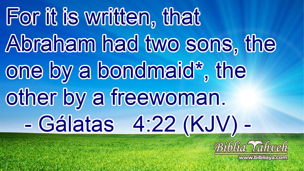 For it is written, that Abraham had two sons, the one by a bondmaid*, the other by a freewoman.