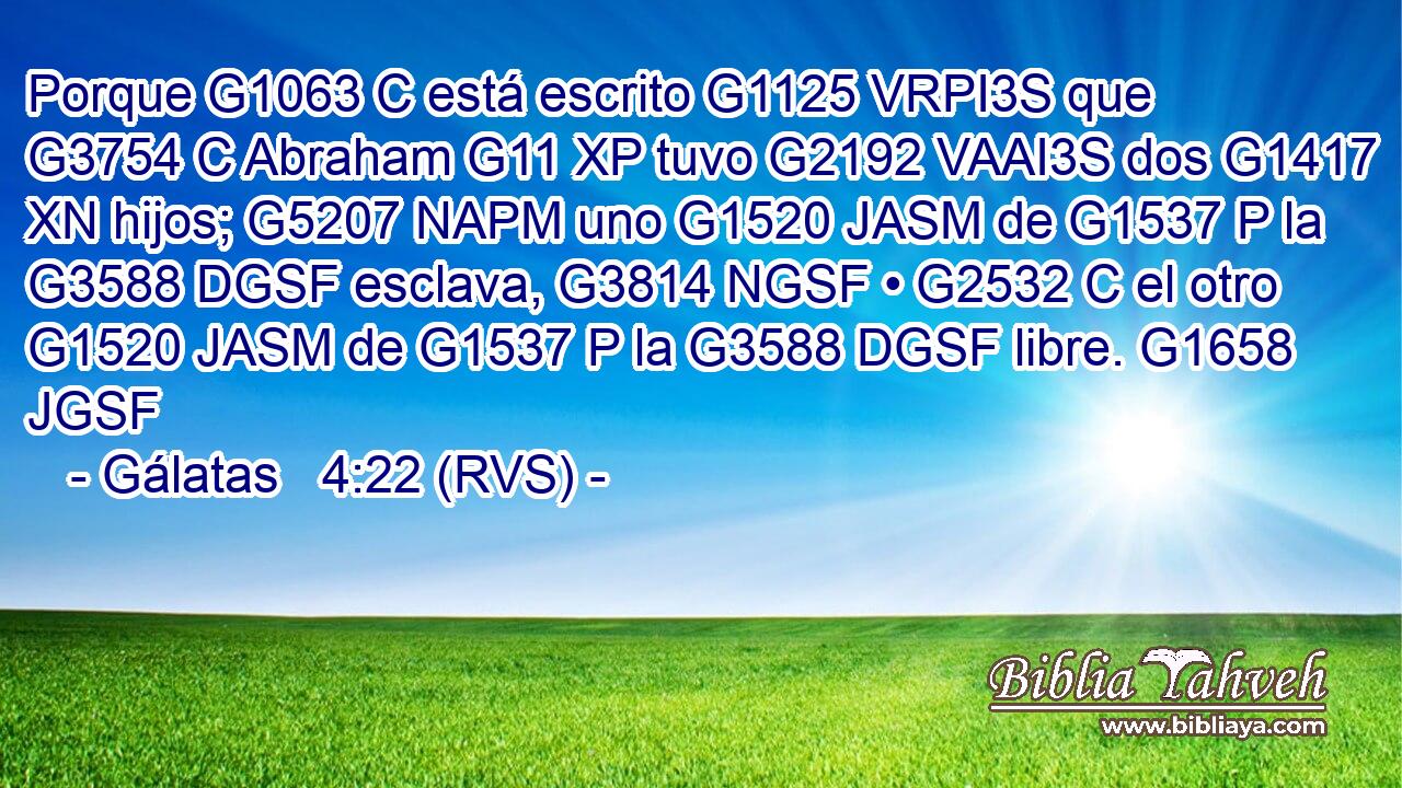 Porque G1063 C está escrito G1125 VRPI3S que G3754 C Abraham G11 XP tuvo G2192 VAAI3S dos G1417 XN hijos; G5207 NAPM uno G1520 JASM de G1537 P la G3588 DGSF esclava, G3814 NGSF • G2532 C el otro G1520 JASM de G1537 P la G3588 DGSF libre. G1658 JGSF 