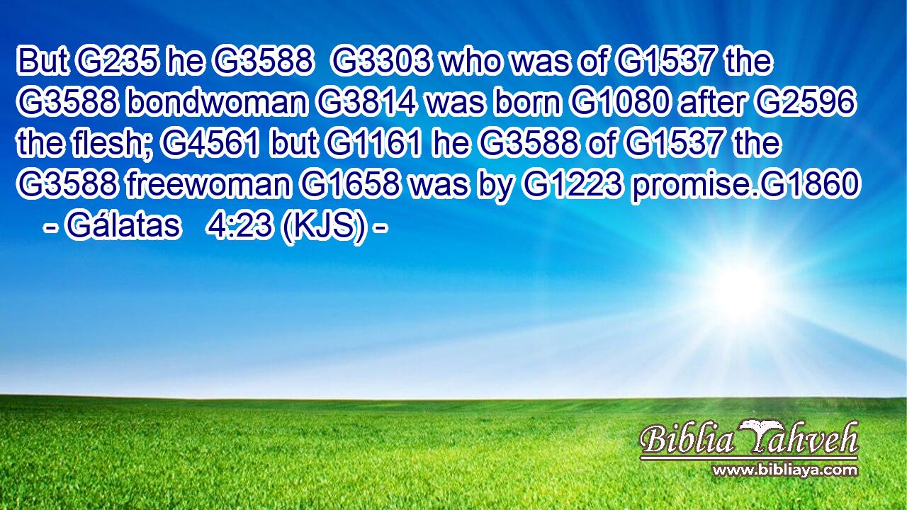 But G235 he G3588  G3303 who was of G1537 the G3588 bondwoman G3814 was born G1080 after G2596 the flesh; G4561 but G1161 he G3588 of G1537 the G3588 freewoman G1658 was by G1223 promise.G1860