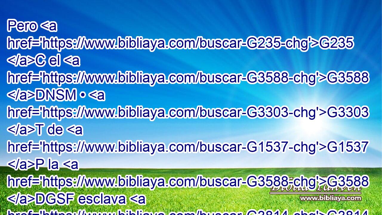 Pero G235 C el G3588 DNSM • G3303 T de G1537 P la G3588 DGSF esclava G3814 NGSF nació G1080 VRPI3S según G2596 P la carne; G4561 NASF mas G1161 C el G3588 DNSM de G1537 P la G3588 DGSF libre, G1658 JGSF por G1223 P la G3588 DGSF promesa. G1860 NGSF 