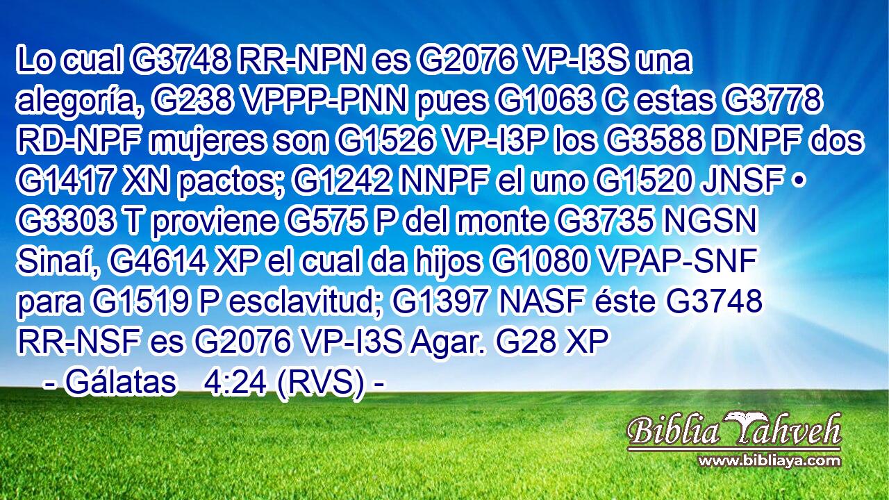 Lo cual G3748 RR-NPN es G2076 VP-I3S una alegoría, G238 VPPP-PNN pues G1063 C estas G3778 RD-NPF mujeres son G1526 VP-I3P los G3588 DNPF dos G1417 XN pactos; G1242 NNPF el uno G1520 JNSF • G3303 T proviene G575 P del monte G3735 NGSN Sinaí, G4614 XP el cual da hijos G1080 VPAP-SNF para G1519 P esclavitud; G1397 NASF éste G3748 RR-NSF es G2076 VP-I3S Agar. G28 XP 