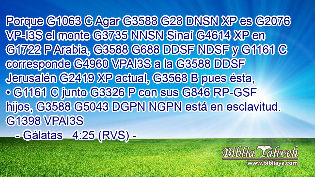 Porque G1063 C Agar G3588 G28 DNSN XP es G2076 VP-I3S el monte G3735 NNSN Sinaí G4614 XP en G1722 P Arabia, G3588 G688 DDSF NDSF y G1161 C corresponde G4960 VPAI3S a la G3588 DDSF Jerusalén G2419 XP actual, G3568 B pues ésta, • G1161 C junto G3326 P con sus G846 RP-GSF hijos, G3588 G5043 DGPN NGPN está en esclavitud. G1398 VPAI3S 