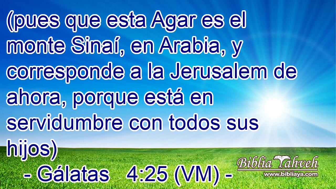 (pues que esta Agar es el monte Sinaí, en Arabia, y corresponde a la Jerusalem de ahora, porque está en servidumbre con todos sus hijos) 