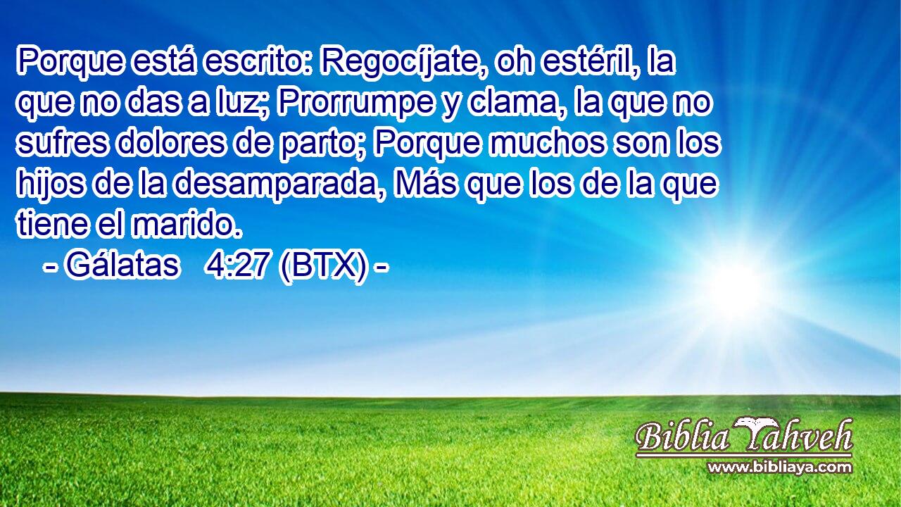 Porque está escrito: Regocíjate, oh estéril, la que no das a luz; Prorrumpe y clama, la que no sufres dolores de parto; Porque muchos son los hijos de la desamparada, Más que los de la que tiene el marido.