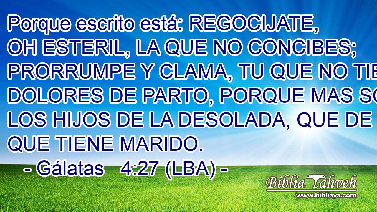 Porque escrito está: REGOCIJATE, OH ESTERIL, LA QUE NO CONCIBES; PRORRUMPE Y CLAMA, TU QUE NO TIENES DOLORES DE PARTO, PORQUE MAS SON LOS HIJOS DE LA DESOLADA, QUE DE LA QUE TIENE MARIDO.