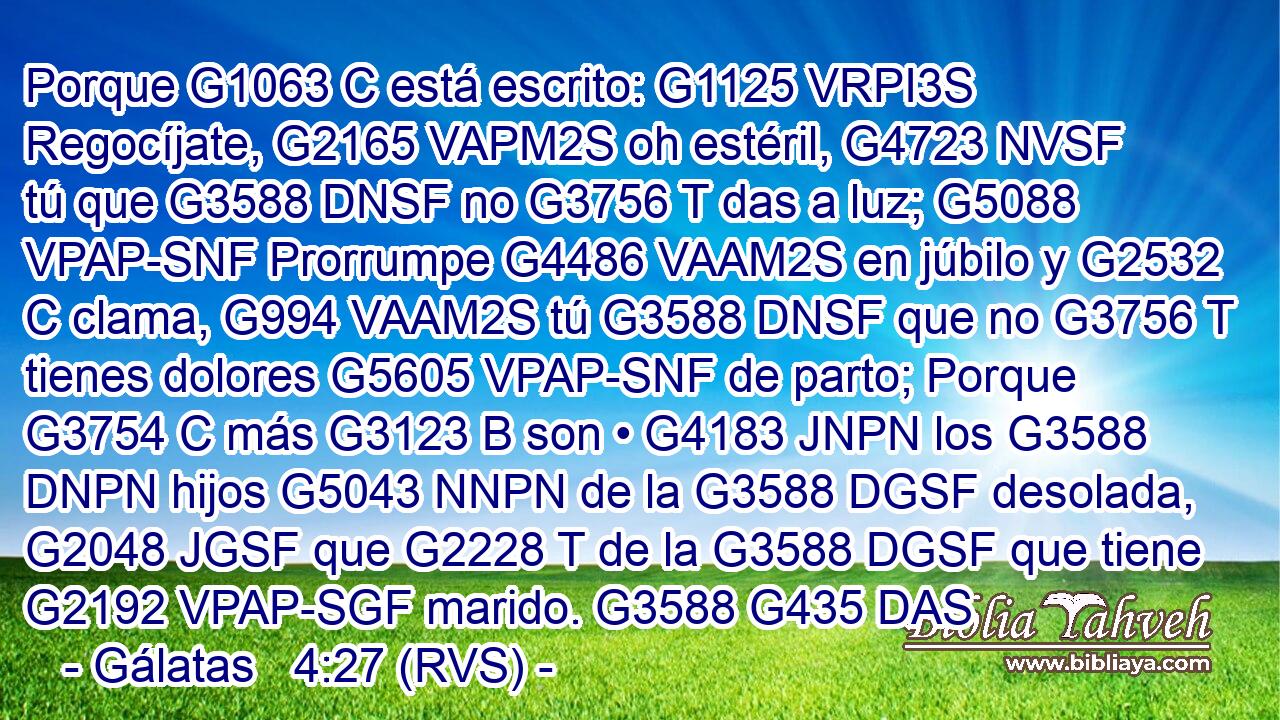 Porque G1063 C está escrito: G1125 VRPI3S Regocíjate, G2165 VAPM2S oh estéril, G4723 NVSF tú que G3588 DNSF no G3756 T das a luz; G5088 VPAP-SNF Prorrumpe G4486 VAAM2S en júbilo y G2532 C clama, G994 VAAM2S tú G3588 DNSF que no G3756 T tienes dolores G5605 VPAP-SNF de parto; Porque G3754 C más G3123 B son • G4183 JNPN los G3588 DNPN hijos G5043 NNPN de la G3588 DGSF desolada, G2048 JGSF que G2228 T de la G3588 DGSF que tiene G2192 VPAP-SGF marido. G3588 G435 DAS