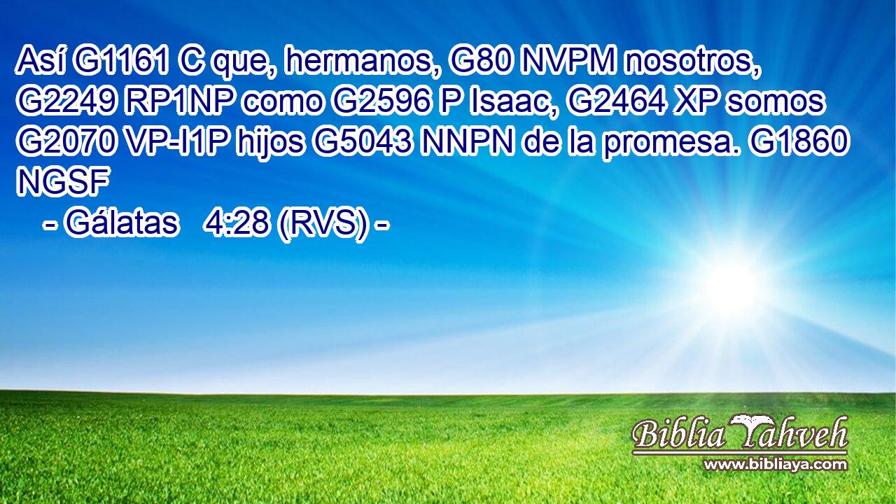 Así G1161 C que, hermanos, G80 NVPM nosotros, G2249 RP1NP como G2596 P Isaac, G2464 XP somos G2070 VP-I1P hijos G5043 NNPN de la promesa. G1860 NGSF 