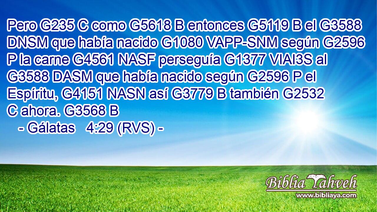 Pero G235 C como G5618 B entonces G5119 B el G3588 DNSM que había nacido G1080 VAPP-SNM según G2596 P la carne G4561 NASF perseguía G1377 VIAI3S al G3588 DASM que había nacido según G2596 P el Espíritu, G4151 NASN así G3779 B también G2532 C ahora. G3568 B 