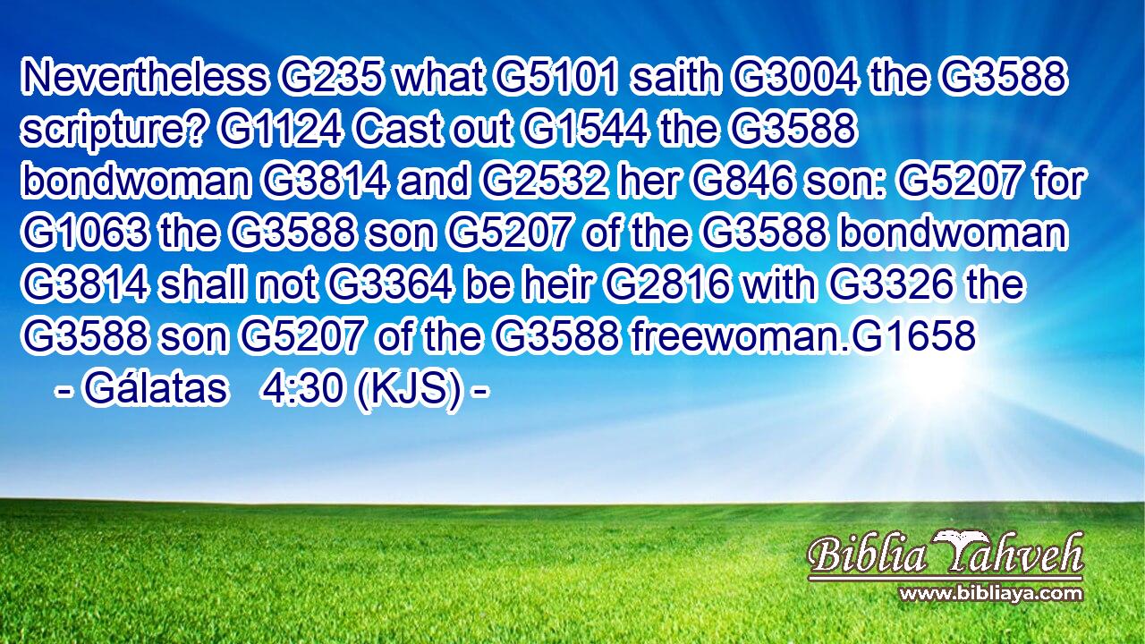 Nevertheless G235 what G5101 saith G3004 the G3588 scripture? G1124 Cast out G1544 the G3588 bondwoman G3814 and G2532 her G846 son: G5207 for G1063 the G3588 son G5207 of the G3588 bondwoman G3814 shall not G3364 be heir G2816 with G3326 the G3588 son G5207 of the G3588 freewoman.G1658