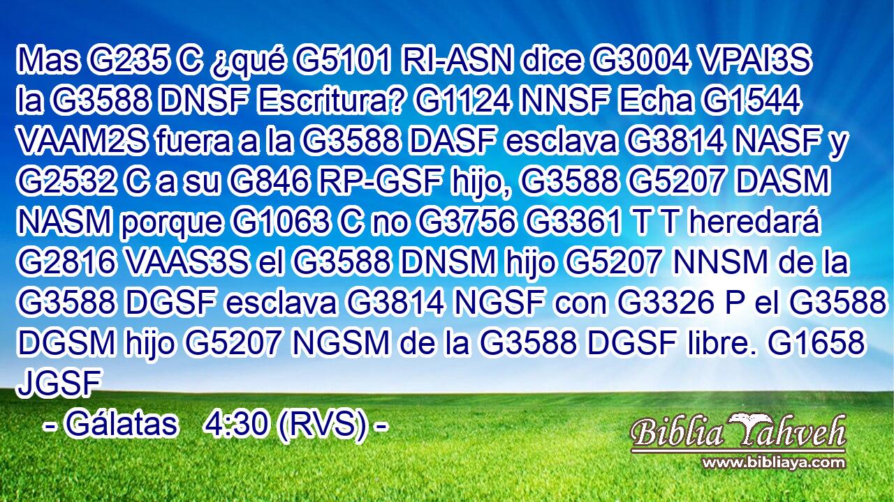Mas G235 C ¿qué G5101 RI-ASN dice G3004 VPAI3S la G3588 DNSF Escritura? G1124 NNSF Echa G1544 VAAM2S fuera a la G3588 DASF esclava G3814 NASF y G2532 C a su G846 RP-GSF hijo, G3588 G5207 DASM NASM porque G1063 C no G3756 G3361 T T heredará G2816 VAAS3S el G3588 DNSM hijo G5207 NNSM de la G3588 DGSF esclava G3814 NGSF con G3326 P el G3588 DGSM hijo G5207 NGSM de la G3588 DGSF libre. G1658 JGSF 
