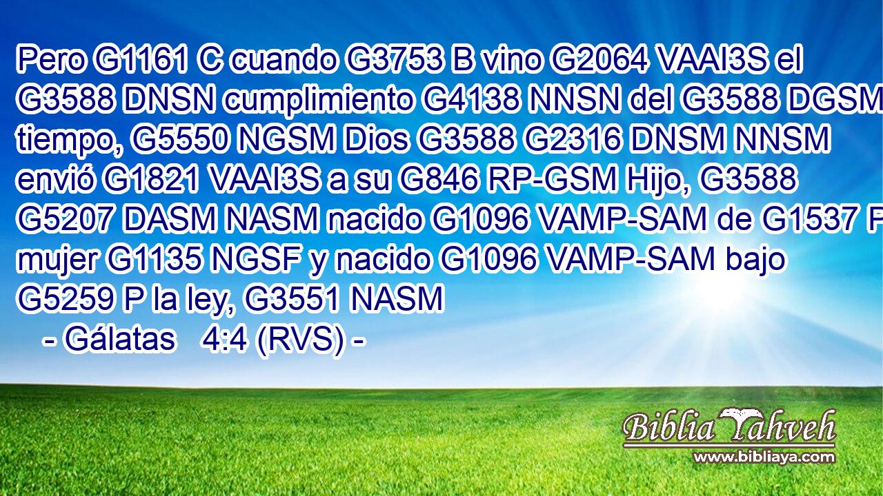 Pero G1161 C cuando G3753 B vino G2064 VAAI3S el G3588 DNSN cumplimiento G4138 NNSN del G3588 DGSM tiempo, G5550 NGSM Dios G3588 G2316 DNSM NNSM envió G1821 VAAI3S a su G846 RP-GSM Hijo, G3588 G5207 DASM NASM nacido G1096 VAMP-SAM de G1537 P mujer G1135 NGSF y nacido G1096 VAMP-SAM bajo G5259 P la ley, G3551 NASM 