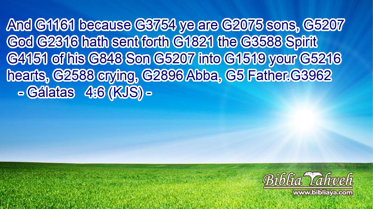 And G1161 because G3754 ye are G2075 sons, G5207 God G2316 hath sent forth G1821 the G3588 Spirit G4151 of his G848 Son G5207 into G1519 your G5216 hearts, G2588 crying, G2896 Abba, G5 Father.G3962